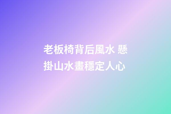 老板椅背后風水 懸掛山水畫穩定人心
